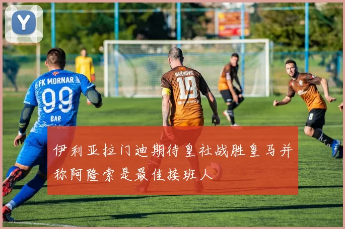 伊利亚拉门迪期待皇社战胜皇马并称阿隆索是最佳接班人
