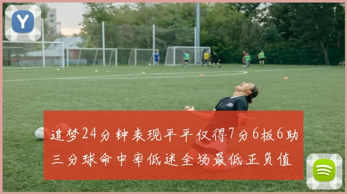 追梦24分钟表现平平仅得7分6板6助三分球命中率低迷全场最低正负值