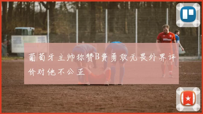 葡萄牙主帅称赞B费勇敢无畏外界评价对他不公正