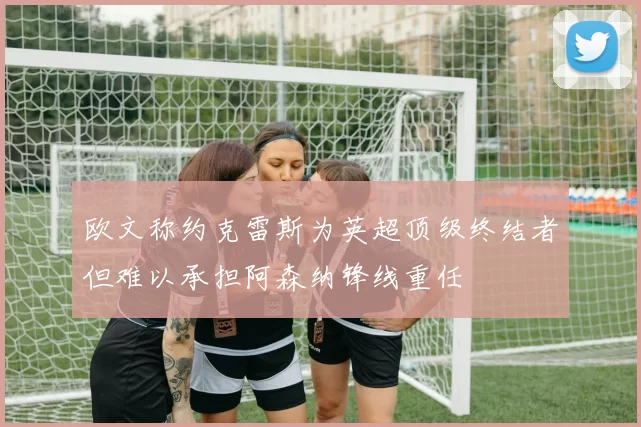 欧文称约克雷斯为英超顶级终结者但难以承担阿森纳锋线重任