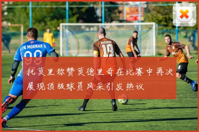 托莫里称赞莫德里奇在比赛中再次展现顶级球员风采引发热议