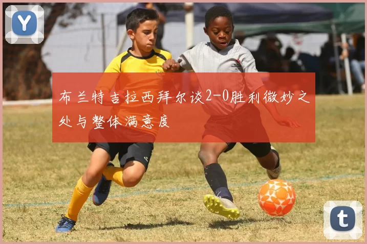 布兰特吉拉西拜尔谈2-0胜利微妙之处与整体满意度