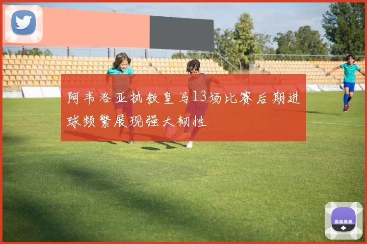 阿韦洛亚执教皇马13场比赛后期进球频繁展现强大韧性