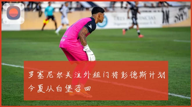 罗塞尼尔关注外租门将彭德斯计划今夏从白堡召回