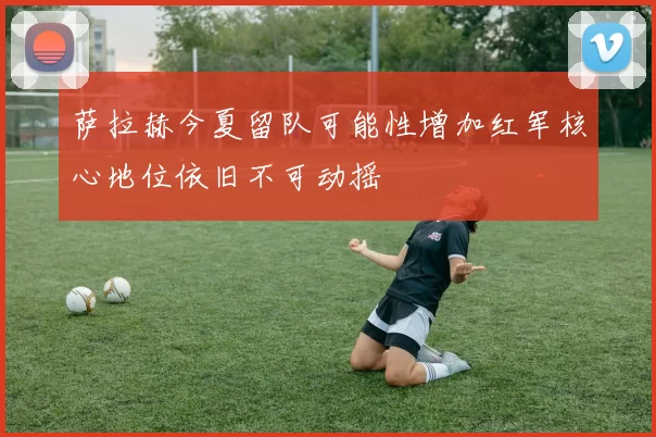 萨拉赫今夏留队可能性增加红军核心地位依旧不可动摇