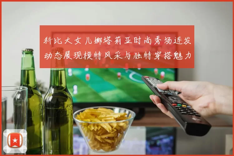 科比大女儿娜塔莉亚时尚秀场连发动态展现模特风采与独特穿搭魅力