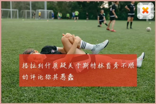 格拉利什质疑关于斯特林首秀不顺的评论称其愚蠢