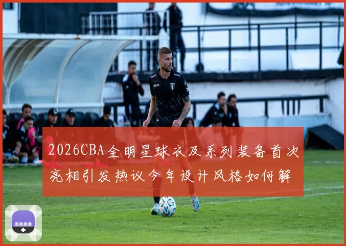 2026CBA全明星球衣及系列装备首次亮相引发热议今年设计风格如何解析