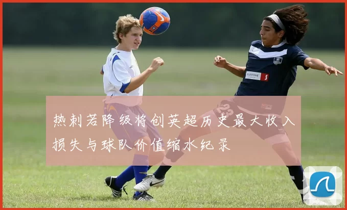 热刺若降级将创英超历史最大收入损失与球队价值缩水纪录