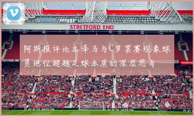 阿斯报评论本泽马与C罗罢赛现象球员地位超越足球本质的深层思考