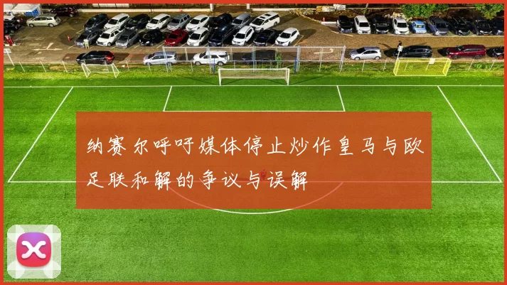 纳赛尔呼吁媒体停止炒作皇马与欧足联和解的争议与误解