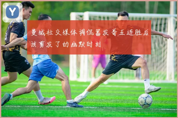 曼城社交媒体调侃蓄发哥五连胜后该剪发了的幽默时刻