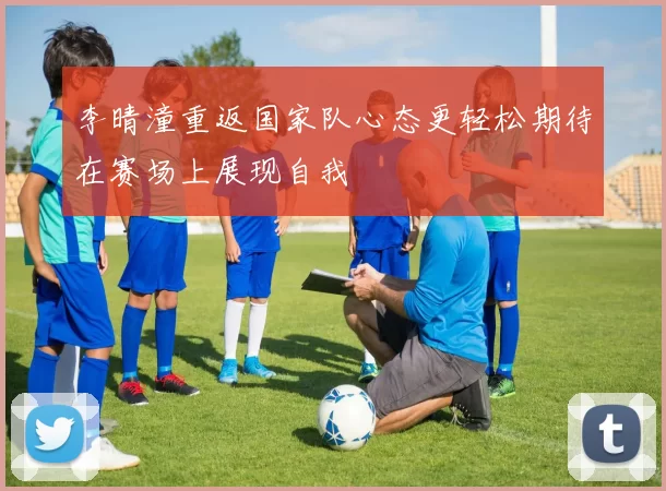 李晴潼重返国家队心态更轻松期待在赛场上展现自我
