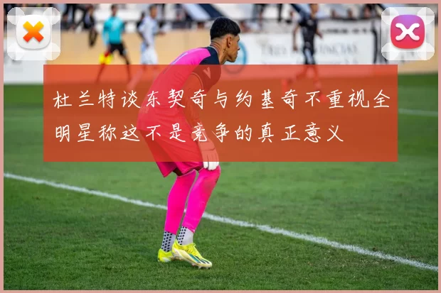 杜兰特谈东契奇与约基奇不重视全明星称这不是竞争的真正意义
