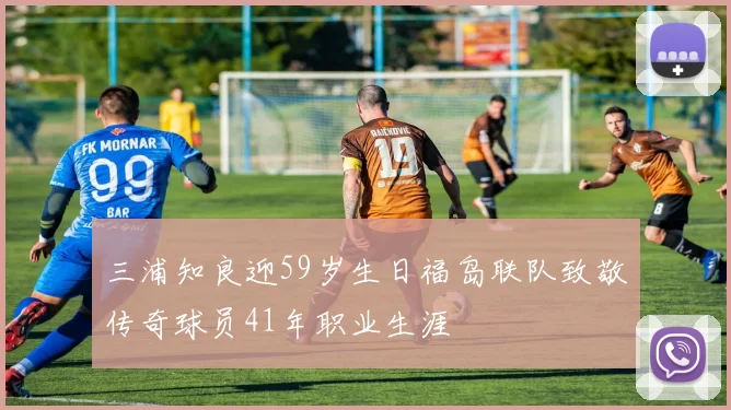 三浦知良迎59岁生日福岛联队致敬传奇球员41年职业生涯