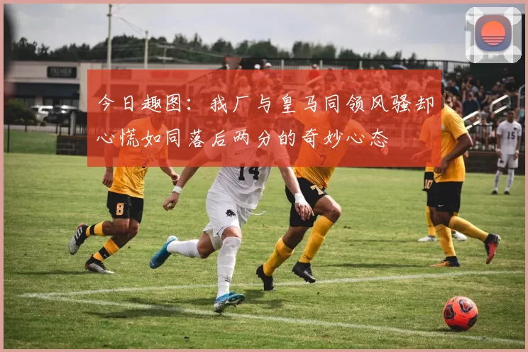 今日趣图：我厂与皇马同领风骚却心慌如同落后两分的奇妙心态