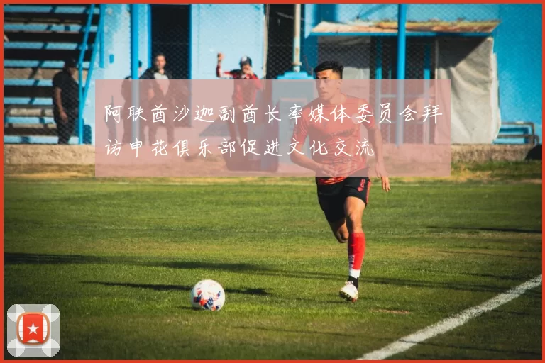 阿联酋沙迦副酋长率媒体委员会拜访申花俱乐部促进文化交流