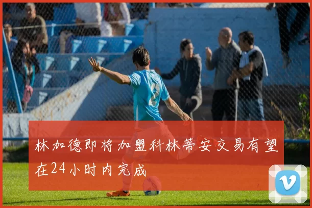林加德即将加盟科林蒂安交易有望在24小时内完成