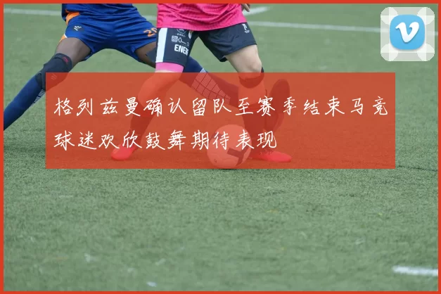 格列兹曼确认留队至赛季结束马竞球迷欢欣鼓舞期待表现