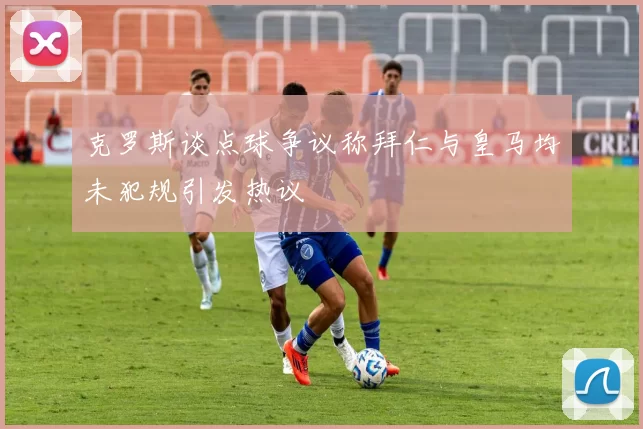克罗斯谈点球争议称拜仁与皇马均未犯规引发热议