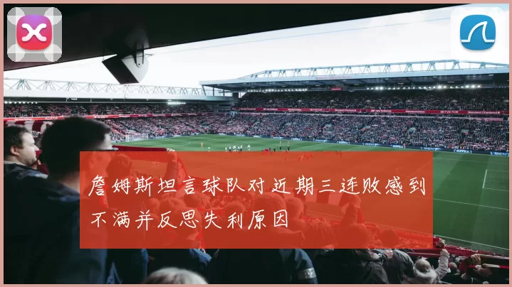 詹姆斯坦言球队对近期三连败感到不满并反思失利原因