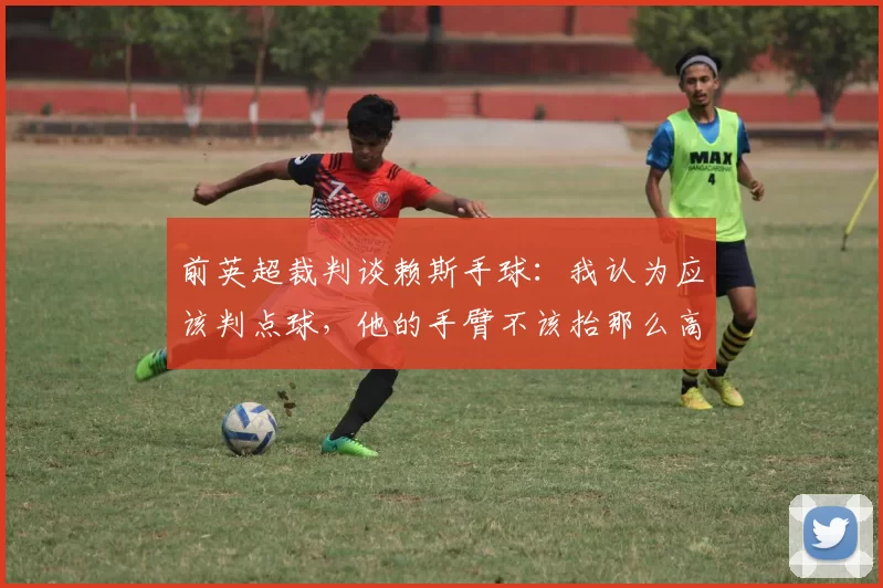 前英超裁判谈赖斯手球：我认为应该判点球，他的手臂不该抬那么高